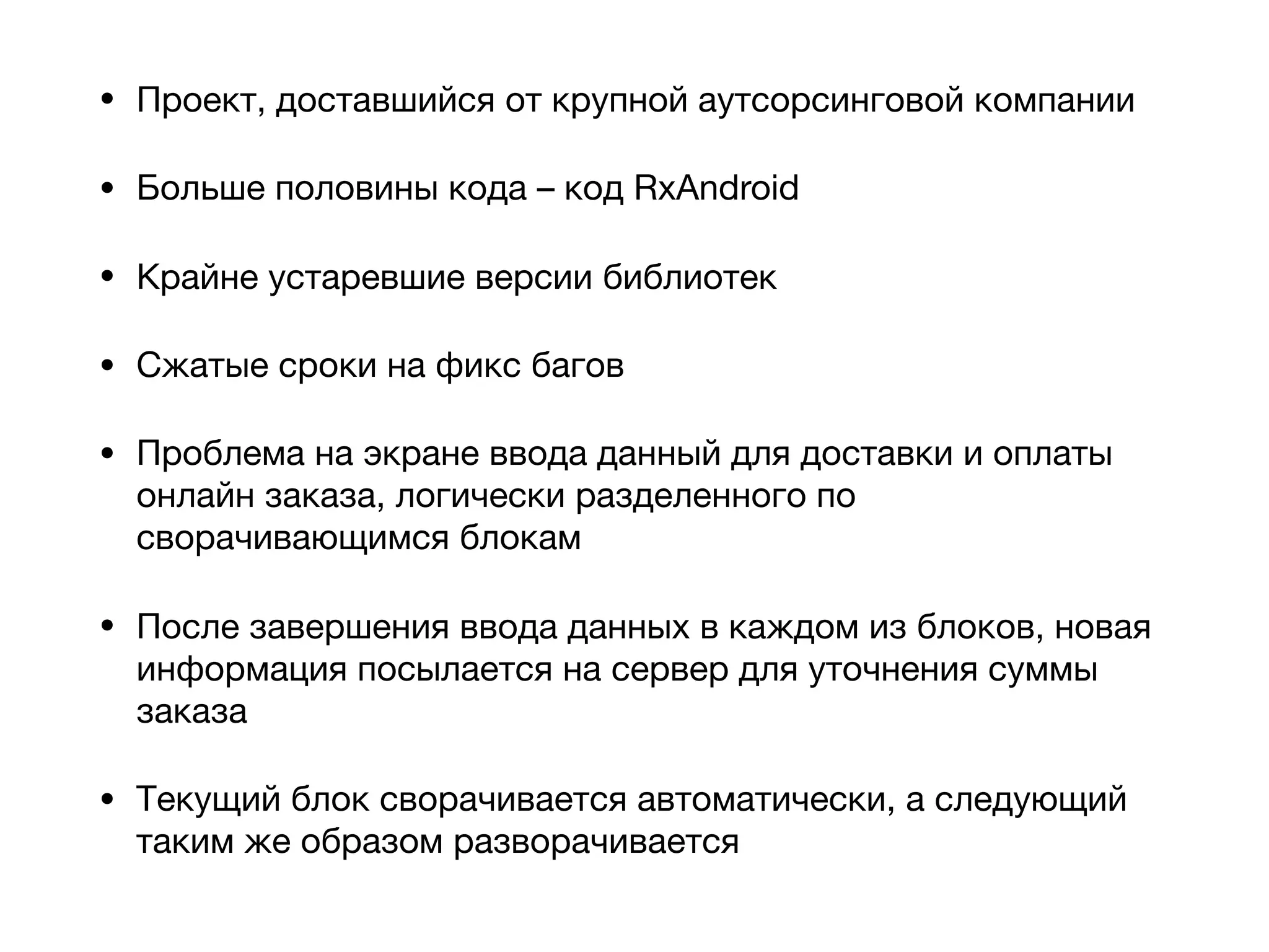 • Проект, доставшийся от крупной аутсорсинговой компании

• Больше половины кода – код RxAndroid

• Крайне устаревшие версии библиотек

• Сжатые сроки на фикс багов

• Проблема на экране ввода данный для доставки и оплаты
онлайн заказа, логически разделенного по
сворачивающимся блокам

• После завершения ввода данных в каждом из блоков, новая
информация посылается на сервер для уточнения суммы
заказа

• Текущий блок сворачивается автоматически, а следующий
таким же образом разворачивается
 