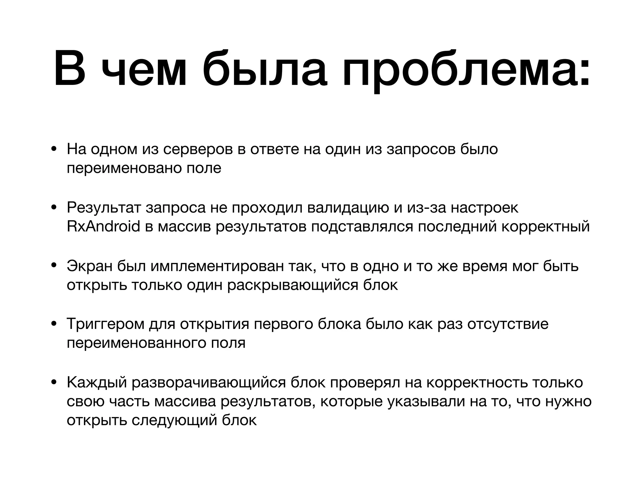 В чем была проблема:
• На одном из серверов в ответе на один из запросов было
переименовано поле

• Результат запроса не проходил валидацию и из-за настроек
RxAndroid в массив результатов подставлялся последний корректный

• Экран был имплементирован так, что в одно и то же время мог быть
открыть только один раскрывающийся блок

• Триггером для открытия первого блока было как раз отсутствие
переименованного поля

• Каждый разворачивающийся блок проверял на корректность только
свою часть массива результатов, которые указывали на то, что нужно
открыть следующий блок
 