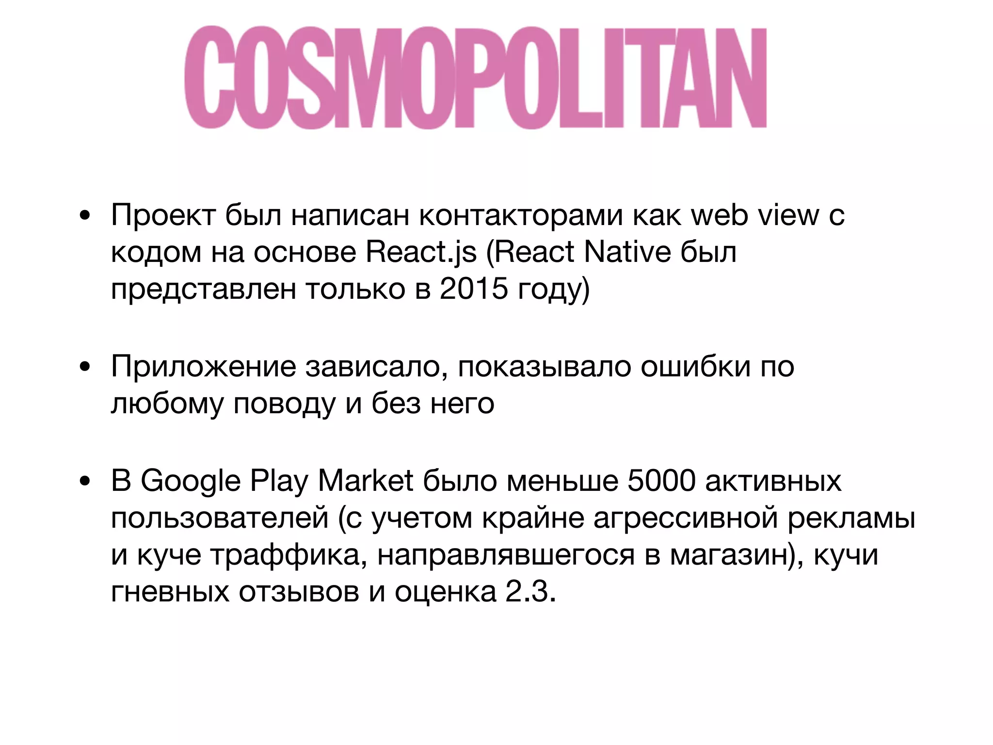 • Проект был написан контакторами как web view с
кодом на основе React.js (React Native был
представлен только в 2015 году)

• Приложение зависало, показывало ошибки по
любому поводу и без него

• В Google Play Market было меньше 5000 активных
пользователей (с учетом крайне агрессивной рекламы
и куче траффика, направлявшегося в магазин), кучи
гневных отзывов и оценка 2.3.
 