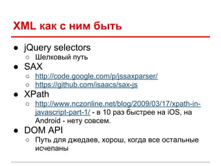 XML как с ним быть
● jQuery selectors
  ○ Шелковый путь
● SAX
  ○ http://code.google.com/p/jssaxparser/
  ○ https://github.com/isaacs/sax-js
● XPath
  ○ http://www.nczonline.net/blog/2009/03/17/xpath-in-
    javascript-part-1/ - в 10 раз быстрее на iOS, на
    Android - нету совсем.
● DOM API
  ○ Путь для джедаев, хорош, когда все остальные
    исчепаны
 
