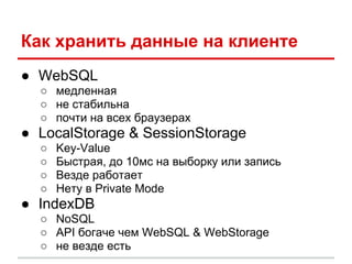 Как хранить данные на клиенте
● WebSQL
  ○ медленная
  ○ не стабильна
  ○ почти на всех браузерах
● LocalStorage & SessionStorage
  ○   Key-Value
  ○   Быстрая, до 10мс на выборку или запись
  ○   Везде работает
  ○   Нету в Private Mode
● IndexDB
  ○ NoSQL
  ○ API богаче чем WebSQL & WebStorage
  ○ не везде есть
 