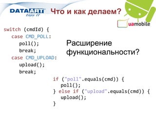 Что и как делаем?

switch (cmdId) {
   case CMD_POLL:
      poll();          Расширение
      break;           функциональности?
   case CMD_UPLOAD:
      upload();
      break;
                  if ("poll".equals(cmd)) {
                     poll();
                  } else if ("upload".equals(cmd)) {
                     upload();
                  }
 