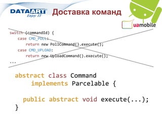 Доставка команд

switch (commandId) {
    case CMD_POLL:
        return new PollCommand().execute();
    case CMD_UPLOAD:
        return new UploadCommand().execute();
...


  abstract class Command
      implements Parcelable {

      public abstract void execute(...);
  }
 