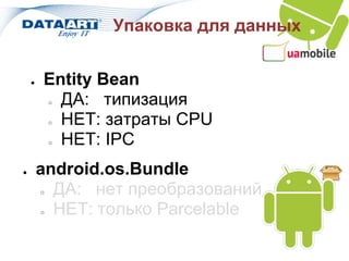Упаковка для данных


    ●   Entity Bean
          ДА: типизация
            ○

          НЕТ: затраты CPU
            ○

          НЕТ: IPC
            ○



●       android.os.Bundle
        ○ ДА: нет преобразований
        ○ НЕТ: только Parcelable
 