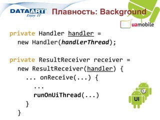 Плавность: Background

private Handler handler =
  new Handler(handlerThread);

private ResultReceiver receiver =
  new ResultReceiver(handler) {
    ... onReceive(...) {
       ...
       runOnUiThread(...)
                                  UI
    }
  }
 
