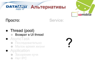 Альтернативы

Просто:                   Service:

● Thread (pool)
  ○ Возврат в UI thread
● AsyncTask
  ○ Последовательно
  ○ Малое время жизни
● Application
                                     ?
  ○ Засорение кучи
  ○ Нет IPC
 