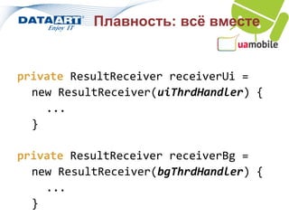 Плавность: всё вместе


private ResultReceiver receiverUi =
  new ResultReceiver(uiThrdHandler) {
    ...
  }

private ResultReceiver receiverBg =
  new ResultReceiver(bgThrdHandler) {
    ...
  }
 