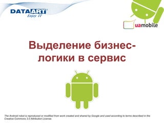 Выделение бизнес-
                      логики в сервис




The Android robot is reproduced or modified from work created and shared by Google and used according to terms described in the
Creative Commons 3.0 Attribution License.
 