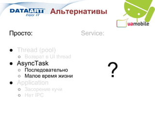 Альтернативы

Просто:                   Service:

● Thread (pool)
  ○ Возврат в UI thread
● AsyncTask
  ○ Последовательно
  ○ Малое время жизни
● Application
                                     ?
  ○ Засорение кучи
  ○ Нет IPC
 