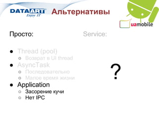 Альтернативы

Просто:                   Service:

● Thread (pool)
  ○ Возврат в UI thread
● AsyncTask
  ○ Последовательно
  ○ Малое время жизни
● Application
                                     ?
  ○ Засорение кучи
  ○ Нет IPC
 