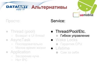 Альтернативы

Просто:                   Service:

● Thread (pool)           ● Thread/Pool/Etc.
  ○ Возврат в UI thread     ○ Гибкое управление
● AsyncTask               ● Wake Locks
  ○ Последовательно         ○ Гарантия CPU
  ○ Малое время жизни     ● Lifetime
● Application               ○ Сам за себя
  ○ Засорение кучи
  ○ Нет IPC
 