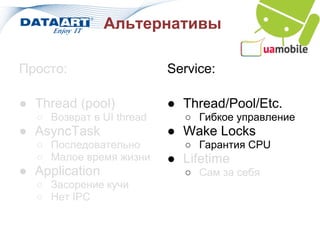 Альтернативы

Просто:                   Service:

● Thread (pool)           ● Thread/Pool/Etc.
  ○ Возврат в UI thread     ○ Гибкое управление
● AsyncTask               ● Wake Locks
  ○ Последовательно         ○ Гарантия CPU
  ○ Малое время жизни     ● Lifetime
● Application               ○ Сам за себя
  ○ Засорение кучи
  ○ Нет IPC
 