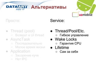 Альтернативы

Просто:                   Service:

● Thread (pool)           ● Thread/Pool/Etc.
  ○ Возврат в UI thread     ○ Гибкое управление
● AsyncTask               ● Wake Locks
  ○ Последовательно         ○ Гарантия CPU
  ○ Малое время жизни     ● Lifetime
● Application               ○ Сам за себя
  ○ Засорение кучи
  ○ Нет IPC
 