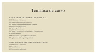 Temática de curso
1. LÓGICA SIMBÓLICA Y LÓGICA PREPOSICIONAL.
1.1. Definiciones y Notaciones.
1.2. Negación, Disyunción, y Conjunción.
1.3. Tablas de Verdad e Interpretación de Fórmulas.
1.4. Implicación y Equivalencia.
1.5. Álgebra Preposicional.
1.6. Validez e Inconsistencia (o Tautologías y Contradicciones)
1.7. Formas Normales
1.8. Consecuencias Lógicas y Prueba de Teoremas
1.9. Aplicaciones de la Lógica Preposicional
2. LÓGICA DE PREDICADOS ( LÓGICA DE PRIMER ORDEN ).
2.1. Definiciones y Notaciones
2.2. Cuantificaciones
2.3. Interpretación de Fórmulas
 