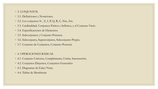 ◦ 3. CONJUNTOS.
◦ 3.1. Definiciones y Notaciones.
◦ 3.2. Los conjuntos N , Z, I, P, Q, R, C, Nm, Zm.
◦ 3.3. Cardinalidad, Conjuntos Finitos e Infinitos, y el Conjunto Vacío
◦ 3.4. Especificaciones de Elementos
◦ 3.5. Subconjuntos y Conjunto Potencia.
◦ 3.6. Subconjunto, Superconjunto, Subconjunto Propio.
◦ 3.7. Conjunto de Conjuntos, Conjunto Potencia
◦ 4. OPERACIONES BÁSICAS.
◦ 4.1. Conjunto Universo, Complemento, Unión, Intersección.
◦ 4.2. Conjuntos Disjuntos, Conjuntos Generados
◦ 4.3. Diagramas de Euler/Venn.
◦ 4.4. Tablas de Membresía
 