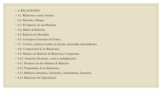 ◦ 6. RELACIONES.
◦ 6.1. Relaciones r-arias, binarias.
◦ 6.2. Dominio y Rango.
◦ 6.3. El Opuesto de una Relación.
◦ 6.4. Matriz de Relación.
◦ 6.5. Relación de Identidad.
◦ 6.6. Conceptos Generales de Grafos.
◦ 6.7. Vértices, caminos, bordes, el término alcanzable, descendientes.
◦ 6.8. Composición de las Relaciones.
◦ 6.9. Matrices de Relación de Relaciones Compuestas.
◦ 6.10. Aritmética Booleana : suma y multiplicación.
◦ 6.11. Producto de dos Matrices de Relación
◦ 6.12. Propiedades de las Relaciones.
◦ 6.13. Reflexiva, Simétrica, Asimétrica, Antisimétrica, Transitiva.
◦ 6.14. Relaciones de Equivalencia.
 