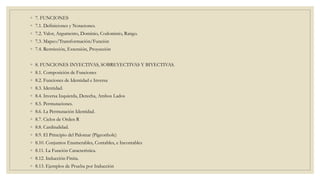 ◦ 7. FUNCIONES
◦ 7.1. Definiciones y Notaciones.
◦ 7.2. Valor, Argumento, Dominio, Codominio, Rango.
◦ 7.3. Mapeo/Transformación/Función
◦ 7.4. Restricción, Extensión, Proyección
◦ 8. FUNCIONES INYECTIVAS, SOBREYECTIVAS Y BIYECTIVAS.
◦ 8.1. Composición de Funciones
◦ 8.2. Funciones de Identidad e Inversa
◦ 8.3. Identidad.
◦ 8.4. Inversa Izquierda, Derecha, Ambos Lados
◦ 8.5. Permutaciones.
◦ 8.6. La Permutación Identidad.
◦ 8.7. Ciclos de Orden R
◦ 8.8. Cardinalidad.
◦ 8.9. El Principio del Palomar (Pigeonhole)
◦ 8.10. Conjuntos Enumerables, Contables, e Incontables
◦ 8.11. La Función Característica.
◦ 8.12. Inducción Finita.
◦ 8.13. Ejemplos de Prueba por Inducción
 