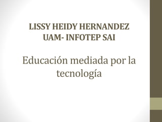 LISSY HEIDY HERNANDEZ
UAM- INFOTEP SAI
Educación mediada por la
tecnología
 