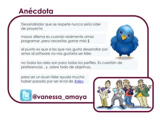 mayor dilema es cuando realmente amas
programar, pero necesitas ganar más $
no todos los roles son para todos los perfiles. Es cuestión de
preferencias , y, sobre todo de objetivos.
el punto es que a los que nos gusta desarrollar por
amor al software no nos gustaría ser líder
para ser un buen líder ayuda mucho
haber pasado por ser el rol de #dev
Desarrollador que se respete nunca sería Líder
de proyecto
Anécdota
@vanessa_amaya
 