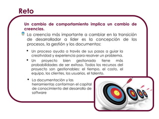 La documentación y las herramientas conforman el capital de conocimiento
del desarrollo de software
Reto
Un cambio de comportamiento implica un cambio de
creencias.
La creencia más importante a cambiar en la transición
de desarrollador a líder es la concepción de los
procesos, la gestión y los documentos:
• Un proceso ayuda a través de sus pasos a guiar la
creatividad y experiencia para resolver un problema.
• Un proyecto bien gestionado tiene más
probabilidades de ser exitoso. Todos los recursos del
proyecto son gestionables: el tiempo, el costo, el
equipo, los clientes, los usuarios, el talento.
• La documentación y las
herramientas conforman el capital
de conocimiento del desarrollo de
software
 
