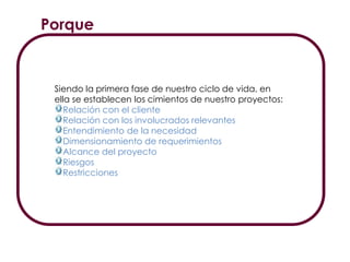 Porque
Siendo la primera fase de nuestro ciclo de vida, en
ella se establecen los cimientos de nuestro proyectos:
Relación con el cliente
Relación con los involucrados relevantes
Entendimiento de la necesidad
Dimensionamiento de requerimientos
Alcance del proyecto
Riesgos
Restricciones
 