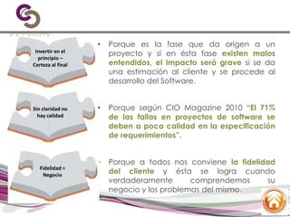 ¿Por qué invertir en el
levantamiento de requerimientos?
• Porque es la fase que da origen a un
proyecto y si en ésta fase existen malos
entendidos, el impacto será grave si se da
una estimación al cliente y se procede al
desarrollo del Software.
• Porque según CIO Magazine 2010 “El 71%
de las fallas en proyectos de software se
deben a poca calidad en la especificación
de requerimientos”.
• Porque a todos nos conviene la fidelidad
del cliente y ésta se logra cuando
verdaderamente comprendemos su
negocio y los problemas del mismo.
Invertir en el
principio –
Certeza al final
Sin claridad no
hay calidad
Fidelidad =
Negocio
 