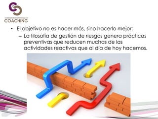 • El objetivo no es hacer más, sino hacerlo mejor:
– La filosofía de gestión de riesgos genera prácticas
preventivas que reducen muchas de las
actividades reactivas que al día de hoy hacemos.
 