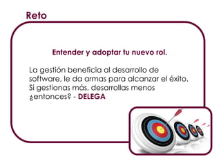 Reto
Entender y adoptar tu nuevo rol.
La gestión beneficia al desarrollo de
software, le da armas para alcanzar el éxito.
Si gestionas más, desarrollas menos
¿entonces? - DELEGA
 