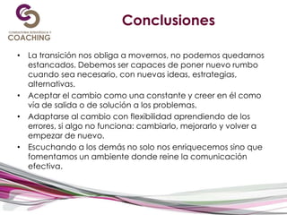 Conclusiones
• La transición nos obliga a movernos, no podemos quedarnos
estancados. Debemos ser capaces de poner nuevo rumbo
cuando sea necesario, con nuevas ideas, estrategias,
alternativas.
• Aceptar el cambio como una constante y creer en él como
vía de salida o de solución a los problemas.
• Adaptarse al cambio con flexibilidad aprendiendo de los
errores, si algo no funciona: cambiarlo, mejorarlo y volver a
empezar de nuevo.
• Escuchando a los demás no solo nos enriquecemos sino que
fomentamos un ambiente donde reine la comunicación
efectiva.
 