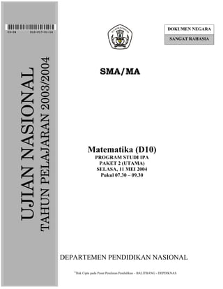 DOKUMEN NEGARA
03-04            D10-P17-01-14

                                                                                                                    SANGAT RAHASIA

                         TAHUN PELAJARAN 2003/2004

                                                                       SMA/MA
        UJIAN NASIONAL




                                                               Matematika (D10)
                                                                    PROGRAM STUDI IPA
                                                                      PAKET 2 (UTAMA)
                                                                     SELASA, 11 MEI 2004
                                                                      Pukul 07.30 – 09.30




                                                     DEPARTEMEN PENDIDIKAN NASIONAL
                                                        
                                                        Hak Cipta pada Pusat Penilaian Pendidikan – BALITBANG - DEPDIKNAS
 