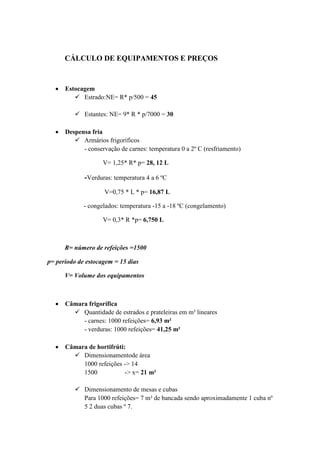 CÁLCULO DE EQUIPAMENTOS E PREÇOS
 Estocagem
 Estrado:NE= R* p/500 = 45
 Estantes: NE= 9* R * p/7000 = 30
 Despensa fria
 Armários frigoríficos
- conservação de carnes: temperatura 0 a 2º C (resfriamento)
V= 1,25* R* p= 28, 12 L
-Verduras: temperatura 4 a 6 ºC
V=0,75 * L * p= 16,87 L
- congelados: temperatura -15 a -18 ºC (congelamento)
V= 0,3* R *p= 6,750 L
R= número de refeições =1500
p= período de estocagem = 15 dias
V= Volume dos equipamentos
 Câmara frigorífica
 Quantidade de estrados e prateleiras em m² lineares
- carnes: 1000 refeições= 6,93 m²
- verduras: 1000 refeições= 41,25 m²
 Câmara de hortifrúti:
 Dimensionamentode área
1000 refeições -> 14
1500 -> x= 21 m²
 Dimensionamento de mesas e cubas
Para 1000 refeições= 7 m² de bancada sendo aproximadamente 1 cuba nº
5 2 duas cubas º 7.
 