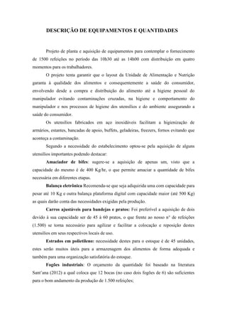DESCRIÇÃO DE EQUIPAMENTOS E QUANTIDADES
Projeto de planta e aquisição de equipamentos para contemplar o fornecimento
de 1500 refeições no período das 10h30 até as 14h00 com distribuição em quatro
momentos para os trabalhadores.
O projeto tenta garantir que o layout da Unidade de Alimentação e Nutrição
garanta à qualidade dos alimentos e consequentemente a saúde do consumidor,
envolvendo desde a compra e distribuição do alimento até a higiene pessoal do
manipulador evitando contaminações cruzadas, na higiene e comportamento do
manipulador e nos processos de higiene dos utensílios e do ambiente assegurando a
saúde do consumidor.
Os utensílios fabricados em aço inoxidáveis facilitam a higienização de
armários, estantes, bancadas de apoio, buffets, geladeiras, freezers, fornos evitando que
aconteça a contaminação.
Segundo a necessidade do estabelecimento optou-se pela aquisição de alguns
utensílios importantes podendo destacar:
Amaciador de bifes: sugere-se a aquisição de apenas um, visto que a
capacidade do mesmo é de 400 Kg/hr, o que permite amaciar a quantidade de bifes
necessária em diferentes etapas.
Balança eletrônica Recomenda-se que seja adiquirida uma com capacidade para
pesar até 10 Kg e outra balança plataforma digital com capacidade maior (até 500 Kg)
as quais darão conta das necessidades exigidas pela produção.
Carros ajustáveis para bandejas e pratos: Foi preferível a aquisição de dois
devido à sua capacidade ser de 45 à 60 pratos, o que frente ao nosso n° de refeições
(1.500) se torna necessário para agilizar e facilitar a colocação e reposição destes
utensilios em seus respectivos locais de uso.
Estrados em polietileno: necessidade destes para o estoque é de 45 unidades,
estes serão muitos úteis para a armazenagem dos alimentos de forma adequada e
também para uma organização satisfatória do estoque.
Fogões industriais: O orçamento da quantidade foi baseado na literatura
Sant’ana (2012) a qual coloca que 12 bocas (no caso dois fogões de 6) são suficientes
para o bom andamento da produção de 1.500 refeições;
 