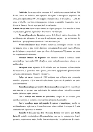 Caldeirão: faz-se necessária a compra de 2 unidades com capacidade de 500
L/cada, sendo um destinado para o preparo do feijão e o outro para a preparação do
arroz, esta capacidade de 500 L foi a opção, pela necessidade de produção de 412,5 L de
arroz e 165,0 L, e os litros restantes/espaço restante no caldeirão é necessário para a
formação do vapor durante a preparação destes alimentos.
Lixeiro em aço inox: optou-se pela compra de 20 para que possa ficar em todas as áreas
de pré-preparo, preparo, higienização de utensílios e distribuição.
Pia para higienização das mãos: compra de 6. Com 2 na área de entrada e de
recebimento dos alimentos, 1 na área de pré-preparo carnes, 1 no pré-preparo de
hortifrutis, 1 pré preparo de sobremesas e 1 na área de cocção.
Mesas com cadeiras fixas: devido o número de alimentações servidas e a área
ser pequena optou-se pela compra de mesas com cadeiras fixas com 6 lugares. Demos
preferência para compra de 61 mesas que oferecerão lugares para 350 pessoas por turno
de fornecimento dos alimentos.
Fatiador Manual de Legumes: um aparelho atende a demanda tendo
capacidade de 1 para cada 1000 refeições e sendo realizado duas etapas adéqua-se ao
publico alvo.
Faca para corte: aquisição de 30 unidades para uso dentro da cozinha quando
for necessária, a quantidade não é grande, pois outros equipamentos proporcionarão
cortes mais rápidos como fatiadores e picadores.
Colher de mesa: compra de 1500 unidades para utilização dos comensais
quando a preparação exija e para utilização durante o processo de produção por parte
dos colaboradores.
Bancada em chapa aço inoxidável com duas cubas: compra 3 três para utilizar
nas áreas de pré preparo para higienização de matérias-primas e utensílios menores
usados (colheres, copos, panelas)
Caixa plástica não vazada de polietileno: compra de 20 unidades para
acondicionamento de alimentos como verduras e legumes higienizados.
Carro basculante para higienização de cereais e leguminosas: auxilia os
colaboradores na higienização desses alimentos e há necessidade de compra de 2 pois
cada carro tem capacidade de 90 litros.
Bancada de inox em mesa lisa e bancada de inox com tanque com fundo
falso: 22 unidades consistindo em 11 para cada tipo para uso em todas as áreas de pré
preparo e preparo como apoio. Sendo: 3 na área de cocção, 2 no pré-preparo de cereais,
 
