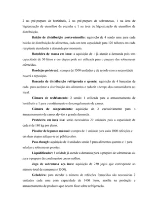 2 no pré-preparo de hortifrutis, 2 no pré-preparo de sobremesas, 1 na área de
higienização de utensílios da cozinha e 1 na área de higienização de utensílios da
distribuição.
Balcão de distribuição porta-utensílio: aquisição de 4 sendo uma para cada
balcão de distribuição de alimentos, cada um tem capacidade para 120 talheres em cada
recipiente atendendo a demanda por momento.
Batedeira de massa em inox: a aquisição de 1 já atende a demanda pois tem
capacidade de 30 litros e em etapas pode ser utilizada para o preparo das sobremesas
oferecidas.
Bandejas polytread: compra de 1500 unidades e de acordo com a necessidade
haverá a reposição.
Bancada de distribuição refrigerada e quente: aquisição de 4 bancadas de
cada para acelerar a distribuição dos alimentos e reduzir o tempo dos consumidores no
local.
Câmara de resfriamento: 2 sendo: 1 utilizada para o armazenamento de
hortifrutis e 1 para o resfriamento e descongelamento de carnes.
Câmara de congelamento: aquisição de 2 exclusivamente para o
armazenamento de carnes devido a grande demanda.
Prateleira em inox lisa: serão necessárias 29 unidades pois a capacidade de
cada é de 180 kg por plano.
Picador de legumes manual: compra de 1 unidade para cada 1000 refeições e
em duas etapas adéqua-se ao público alvo.
Pass-though: aquisição de 4 unidades sendo 3 para alimentos quentes e 1 para
saladas e sobremesas prontas.
Liquidificador: 1 unidade já atende a demanda para o preparo de sobremesas ou
para o preparo de condimentos como molhos.
Jogo de sobremesa aço inox: aquisição de 250 jogos que corresponde ao
número total de comensais (1500).
Geladeira: para atender o número de refeições fornecidas são necessárias 2
unidades cada uma com capacidade de 1400 litros, auxilia na produção e
armazenamento de produtos que devem ficar sobre refrigeração.
 