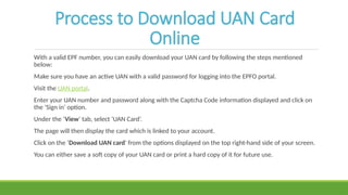 Process to Download UAN Card
Online
With a valid EPF number, you can easily download your UAN card by following the steps mentioned
below:
Make sure you have an active UAN with a valid password for logging into the EPFO portal.
Visit the UAN portal.
Enter your UAN number and password along with the Captcha Code information displayed and click on
the ‘Sign in’ option.
Under the ‘View’ tab, select ‘UAN Card’.
The page will then display the card which is linked to your account.
Click on the ‘Download UAN card' from the options displayed on the top right-hand side of your screen.
You can either save a soft copy of your UAN card or print a hard copy of it for future use.
 
