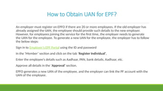 How to Obtain UAN for EPF?
An employer must register on EPFO if there are 20 or more employees. If the old employer has
already assigned the UAN, the employee should provide such details to the new employer.
However, for employees joining the service for the first time, the employer needs to generate
the UAN for the employee. To generate a new UAN for the employee, the employer has to follow
the below steps:
Sign in to Employer’s EPF Portal using the ID and password
In the ‘Member’ section and click on the tab ‘Register Individual’,
Enter the employee’s details such as Aadhaar, PAN, bank details, Aadhaar, etc.
Approve all details in the ‘Approval’ section.
EPFO generates a new UAN of the employee, and the employer can link the PF account with the
UAN of the employee.
 