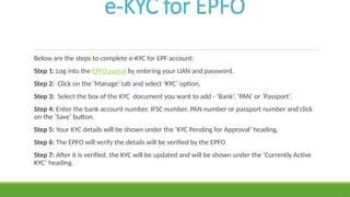 e-KYC for EPFO
Below are the steps to complete e-KYC for EPF account:
Step 1: Log into the EPFO portal by entering your UAN and password.
Step 2: Click on the 'Manage' tab and select ‘KYC’ option.
Step 3: Select the box of the KYC document you want to add - ‘Bank’, ‘PAN’ or ‘Passport’.
Step 4: Enter the bank account number, IFSC number, PAN number or passport number and click
on the ‘Save’ button.
Step 5: Your KYC details will be shown under the ‘KYC Pending for Approval’ heading.
Step 6: The EPFO will verify the details will be verified by the EPFO
Step 7: After it is verified, the KYC will be updated and will be shown under the ‘Currently Active
KYC’ heading.
 