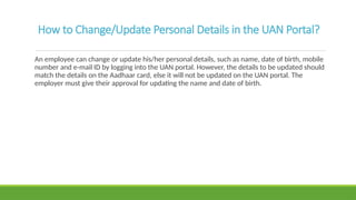 How to Change/Update Personal Details in the UAN Portal?
An employee can change or update his/her personal details, such as name, date of birth, mobile
number and e-mail ID by logging into the UAN portal. However, the details to be updated should
match the details on the Aadhaar card, else it will not be updated on the UAN portal. The
employer must give their approval for updating the name and date of birth.
 