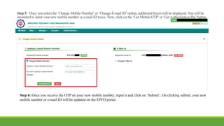 Step 5: Once you select the ‘Change Mobile Number’or ‘Change E-mail ID’option, additional boxes will be displayed. You will be
prompted to input your new mobile number or e-mail ID twice. Next, click on the ‘Get Mobile OTP’or ‘GetAuthorization Pin’button.
Step 6: Once you receive the OTP on your new mobile number, input it and click on ‘Submit’. On clicking submit, your new
mobile number or e-mail ID will be updated on the EPFO portal.
 