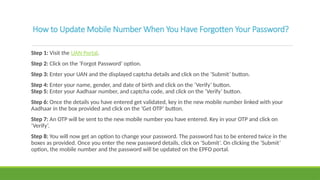 How to Update Mobile Number When You Have Forgotten Your Password?
Step 1: Visit the UAN Portal.
Step 2: Click on the ‘Forgot Password’ option.
Step 3: Enter your UAN and the displayed captcha details and click on the ‘Submit’ button.
Step 4: Enter your name, gender, and date of birth and click on the ‘Verify’ button.
Step 5: Enter your Aadhaar number, and captcha code, and click on the ‘Verify’ button.
Step 6: Once the details you have entered get validated, key in the new mobile number linked with your
Aadhaar in the box provided and click on the ‘Get OTP’ button.
Step 7: An OTP will be sent to the new mobile number you have entered. Key in your OTP and click on
‘Verify’.
Step 8: You will now get an option to change your password. The password has to be entered twice in the
boxes as provided. Once you enter the new password details, click on ‘Submit’. On clicking the ‘Submit’
option, the mobile number and the password will be updated on the EPFO portal.
 