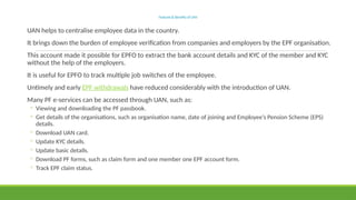 Features&BenefitsofUAN
UAN helps to centralise employee data in the country.
It brings down the burden of employee verification from companies and employers by the EPF organisation.
This account made it possible for EPFO to extract the bank account details and KYC of the member and KYC
without the help of the employers.
It is useful for EPFO to track multiple job switches of the employee.
Untimely and early EPF withdrawals have reduced considerably with the introduction of UAN.
Many PF e-services can be accessed through UAN, such as:
◦ Viewing and downloading the PF passbook.
◦ Get details of the organisations, such as organisation name, date of joining and Employee’s Pension Scheme (EPS)
details.
◦ Download UAN card.
◦ Update KYC details.
◦ Update basic details.
◦ Download PF forms, such as claim form and one member one EPF account form.
◦ Track EPF claim status.
 