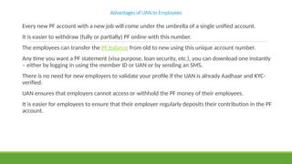 Advantages of UAN to Employees
Every new PF account with a new job will come under the umbrella of a single unified account.
It is easier to withdraw (fully or partially) PF online with this number.
The employees can transfer the PF balance from old to new using this unique account number.
Any time you want a PF statement (visa purpose, loan security, etc.), you can download one instantly
– either by logging in using the member ID or UAN or by sending an SMS.
There is no need for new employers to validate your profile if the UAN is already Aadhaar and KYC-
verified.
UAN ensures that employers cannot access or withhold the PF money of their employees.
It is easier for employees to ensure that their employer regularly deposits their contribution in the PF
account.
 