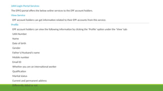 UAN Login Portal Services
The EPFO portal offers the below online services to the EPF account holders.
View Service
EPF account holders can get information related to their EPF accounts from this service.
Profile
EPF account holders can view the following information by clicking the ‘Profile’ option under the ‘View’ tab:
UAN Number
Name
Date of birth
Gender
Father’s/Husband’s name
Mobile number
Email ID
Whether you are an international worker
Qualification
Marital status
Current and permanent address
Differently abled or not
 