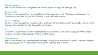 Manage Service
EPF account holders can change their PF account details through the ‘Manage’ tab.
Basic details
Employees can change their name and Date of Birth recorded on the PF account by clicking on the
‘Manage’ tab and selecting the ‘Basic Details’ option. (as shown above)
Contact details
Employees can change their mobile number and Email ID recorded on the PF account by clicking on the
‘Manage’ tab and selecting the ‘Contact Details’ option.
KYC
A member can complete their KYC details for PF account online, such as bank account, PAN number,
Aadhaar number and Passport by clicking on ‘KYC’ option.
E-Nomination
EPF account holders can add nominees online by clicking the ‘E-Nomination’ option. They can complete
the e-nomination for PF accounts by providing the required details online.
 