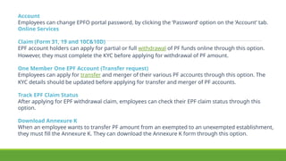 Account
Employees can change EPFO portal password, by clicking the ‘Password’ option on the ‘Account’ tab.
Online Services
Claim (Form 31, 19 and 10C&10D)
EPF account holders can apply for partial or full withdrawal of PF funds online through this option.
However, they must complete the KYC before applying for withdrawal of PF amount.
One Member One EPF Account (Transfer request)
Employees can apply for transfer and merger of their various PF accounts through this option. The
KYC details should be updated before applying for transfer and merger of PF accounts.
Track EPF Claim Status
After applying for EPF withdrawal claim, employees can check their EPF claim status through this
option.
Download Annexure K
When an employee wants to transfer PF amount from an exempted to an unexempted establishment,
they must fill the Annexure K. They can download the Annexure K form through this option.
 