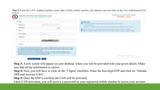 Step 2: Enter the UAN,Aadhaar number, name, date of birth, mobile number, and captcha code and click on the ‘GetAuthorisation Pin’
button.
Step 3: A new screen will appear on your desktop, where you will be provided with your given details. Make
sure that all the information is correct.
Step 4: Now, you will have to click on the ‘I Agree’ checkbox. Enter the four-digit OTP and click on ‘Validate
OTP and Activate UAN’.
Step 5: Once the OTP is verified, the UAN will be activated.
Upon UAN activation, you will receive a password on your registered mobile number to access your account.
 