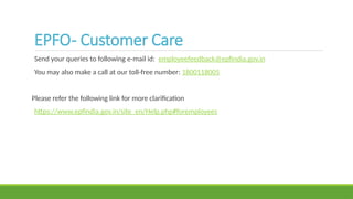 EPFO- Customer Care
Send your queries to following e-mail id: employeefeedback@epfindia.gov.in
You may also make a call at our toll-free number: 1800118005
Please refer the following link for more clarification
https://www.epfindia.gov.in/site_en/Help.php#foremployees
 