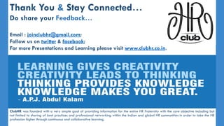 Thank You & Stay Connected…
Do share your Feedback…
Email : joinclubhr@gmail.com;
Follow us on twitter & facebook;
For more Presentations and Learning please visit www.clubhr.co.in.
ClubHR was founded with a very simple goal of providing information for the entire HR fraternity with the core objective including but
not limited to sharing of best practices and professional networking within the Indian and global HR communities in order to take the HR
profession higher through continuous and collaborative learning.
 