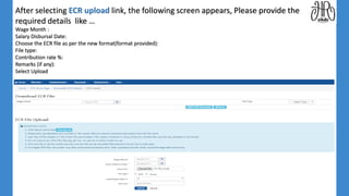 After selecting ECR upload link, the following screen appears, Please provide the
required details like …
Wage Month :
Salary Disbursal Date:
Choose the ECR file as per the new format(format provided):
File type:
Contribution rate %:
Remarks (if any):
Select Upload
 