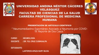 UNIVERSIDAD ANDINA NÉSTOR CÁCERES
VELÁSQUEZ
FACULTAD DE CIENCIAS DE LA SALUD
CARRERA PROFESIONAL DE MEDICINA
HUMANA
PRESENTACIÓN DE ARTICULO CIENTIFICO
“ Neumomediastino Espontáneo Asociado a Neumonía por COVID-
19: Reporte de Dos Casos ”
CURSO :NEUMOLOGÍA
DOCENTE : DR. YUL CRUZ CUSIHUALPA
ESTUDIANTE:
LASTEROS APAZA NURY SILVIA
 